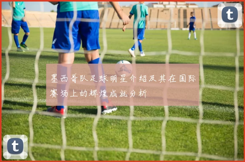 墨西哥队足球明星介绍及其在国际赛场上的辉煌成就分析