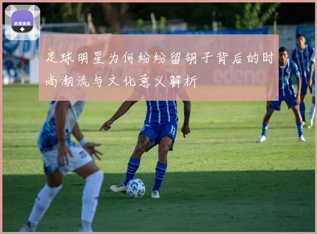足球明星为何纷纷留胡子背后的时尚潮流与文化意义解析