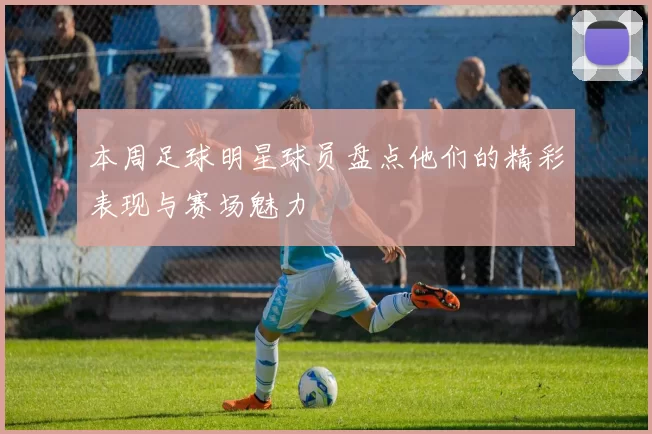 本周足球明星球员盘点他们的精彩表现与赛场魅力
