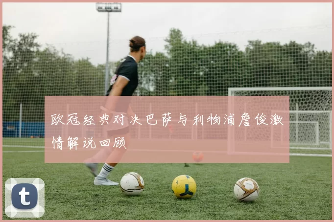 欧冠经典对决巴萨与利物浦詹俊激情解说回顾