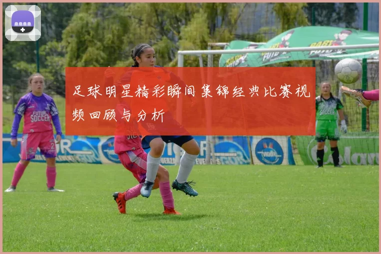 足球明星精彩瞬间集锦经典比赛视频回顾与分析