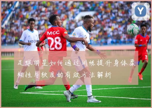 足球明星如何通过训练提升身体柔韧性与软度的有效方法解析