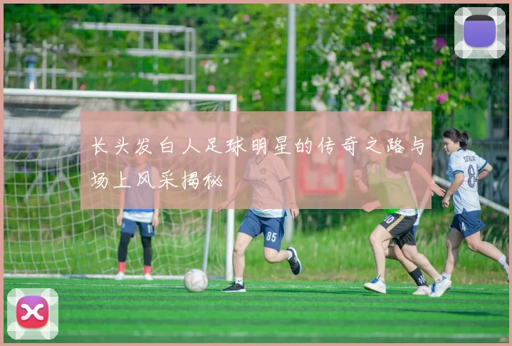 长头发白人足球明星的传奇之路与场上风采揭秘