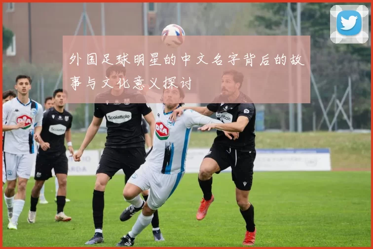 外国足球明星的中文名字背后的故事与文化意义探讨