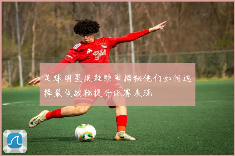 足球明星换鞋频率揭秘他们如何选择最佳战靴提升比赛表现