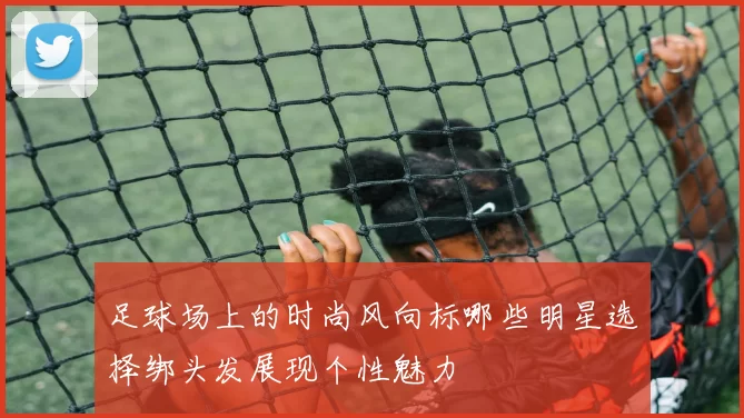 足球场上的时尚风向标哪些明星选择绑头发展现个性魅力