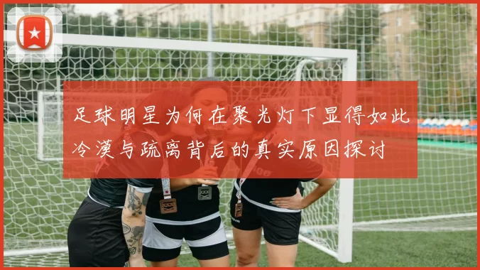 足球明星为何在聚光灯下显得如此冷漠与疏离背后的真实原因探讨