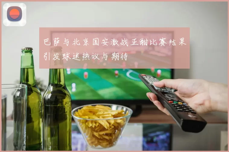 巴萨与北京国安激战正酣比赛结果引发球迷热议与期待
