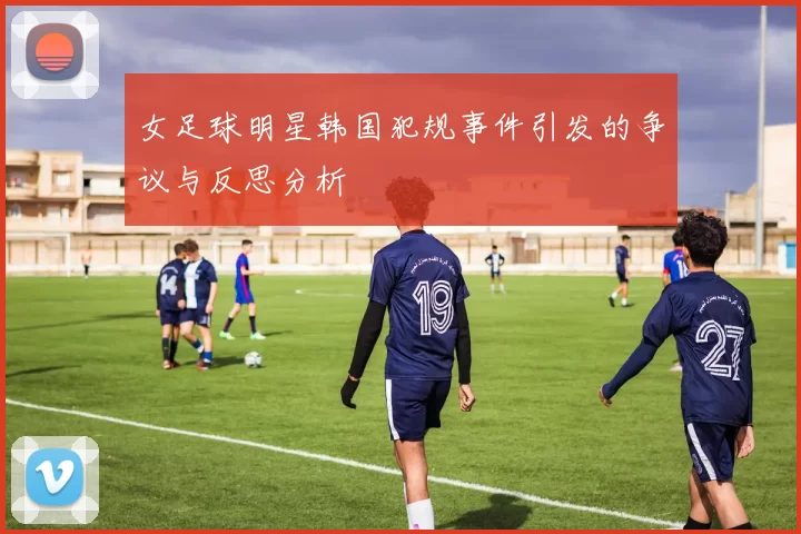 女足球明星韩国犯规事件引发的争议与反思分析