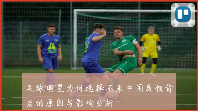 足球明星为何选择不来中国度假背后的原因与影响分析