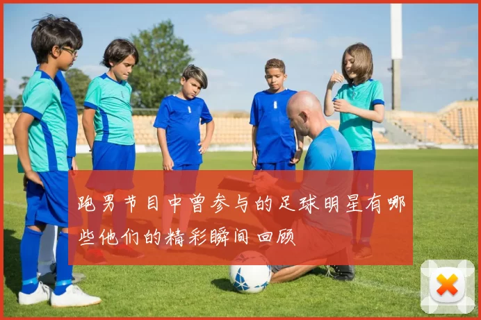 跑男节目中曾参与的足球明星有哪些他们的精彩瞬间回顾