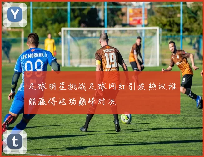 足球明星挑战足球网红引发热议谁能赢得这场巅峰对决