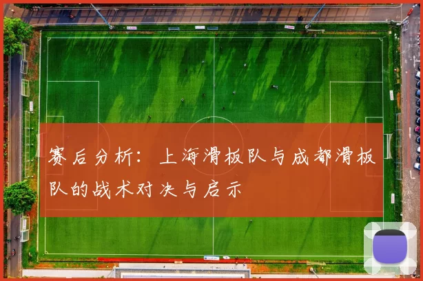 赛后分析：上海滑板队与成都滑板队的战术对决与启示