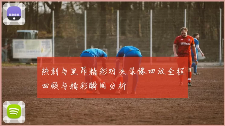 热刺与里昂精彩对决录像回放全程回顾与精彩瞬间分析