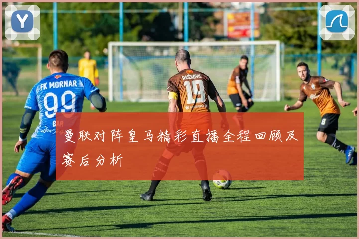 曼联对阵皇马精彩直播全程回顾及赛后分析
