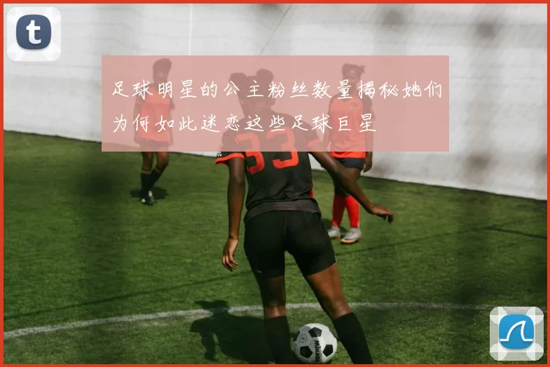 足球明星的公主粉丝数量揭秘她们为何如此迷恋这些足球巨星