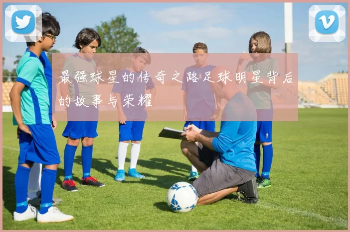 最强球星的传奇之路足球明星背后的故事与荣耀