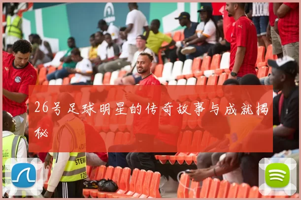 26号足球明星的传奇故事与成就揭秘