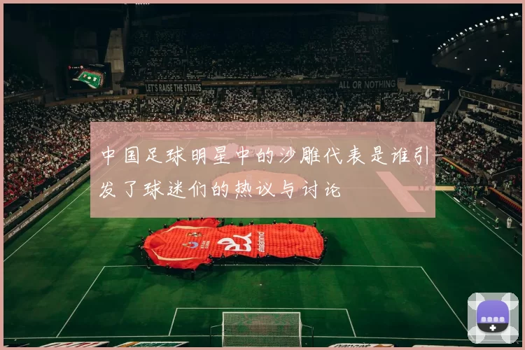 中国足球明星中的沙雕代表是谁引发了球迷们的热议与讨论