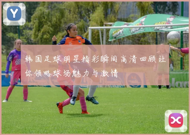 韩国足球明星精彩瞬间高清回顾让你领略球场魅力与激情