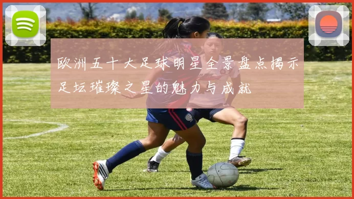 欧洲五十大足球明星全景盘点揭示足坛璀璨之星的魅力与成就