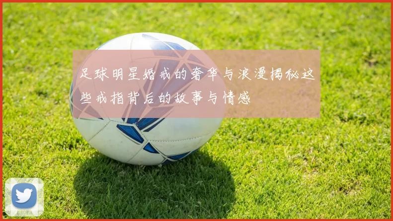 足球明星婚戒的奢华与浪漫揭秘这些戒指背后的故事与情感