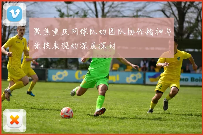 聚焦重庆网球队的团队协作精神与竞技表现的深度探讨