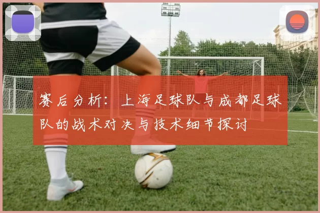 赛后分析：上海足球队与成都足球队的战术对决与技术细节探讨