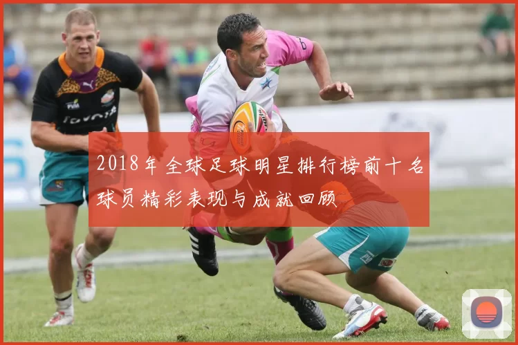 2018年全球足球明星排行榜前十名球员精彩表现与成就回顾