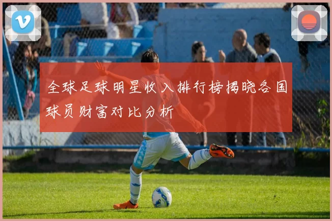 全球足球明星收入排行榜揭晓各国球员财富对比分析