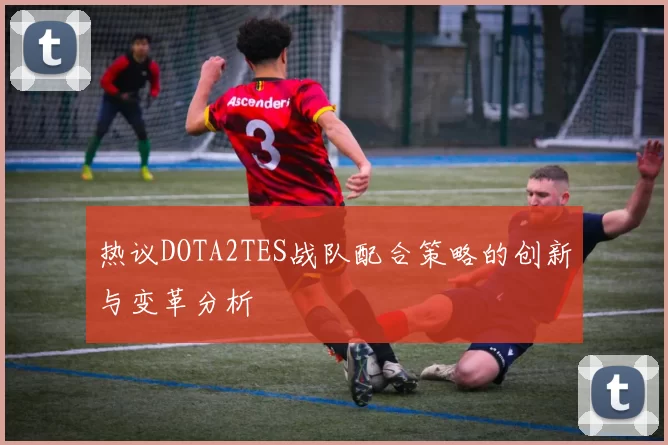 热议DOTA2TES战队配合策略的创新与变革分析