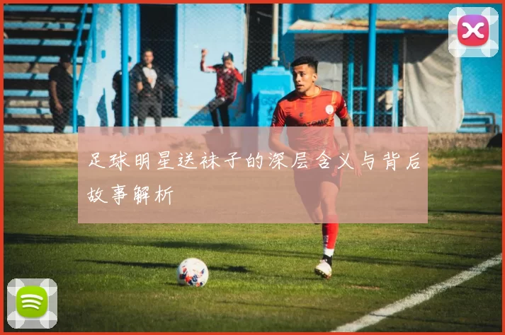 足球明星送袜子的深层含义与背后故事解析