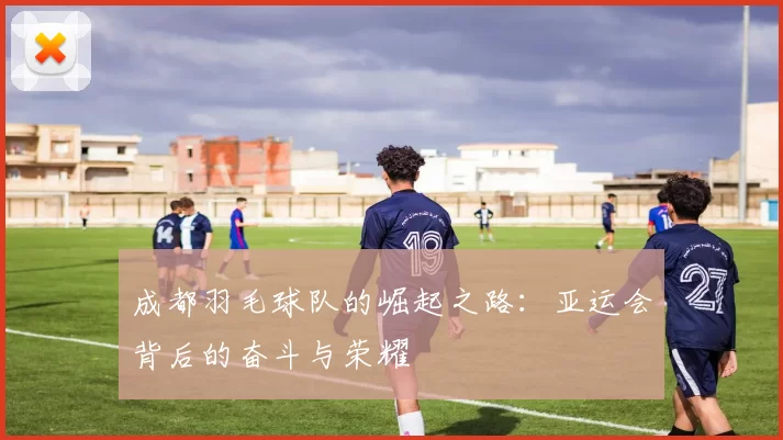 成都羽毛球队的崛起之路：亚运会背后的奋斗与荣耀