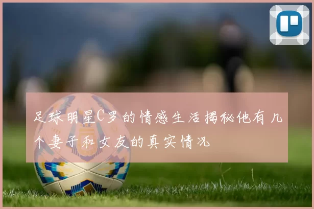 足球明星C罗的情感生活揭秘他有几个妻子和女友的真实情况
