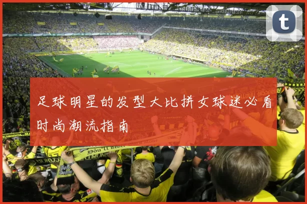 足球明星的发型大比拼女球迷必看时尚潮流指南