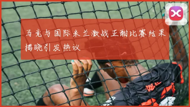 马竞与国际米兰激战正酣比赛结果揭晓引发热议