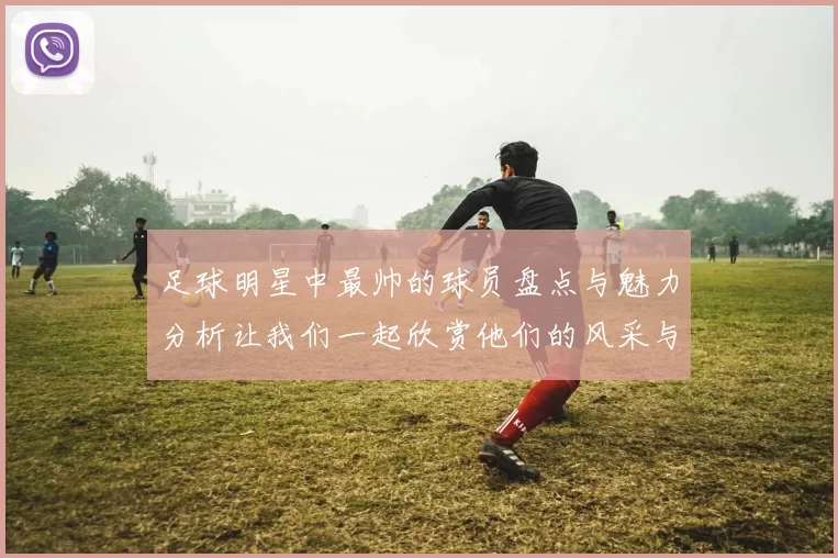 足球明星中最帅的球员盘点与魅力分析让我们一起欣赏他们的风采与风格