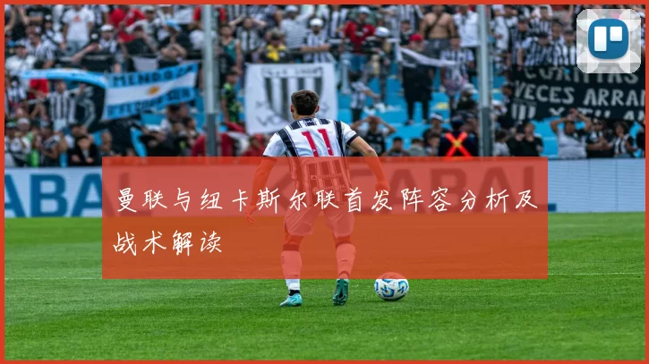 曼联与纽卡斯尔联首发阵容分析及战术解读