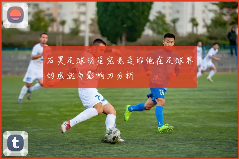 石昊足球明星究竟是谁他在足球界的成就与影响力分析